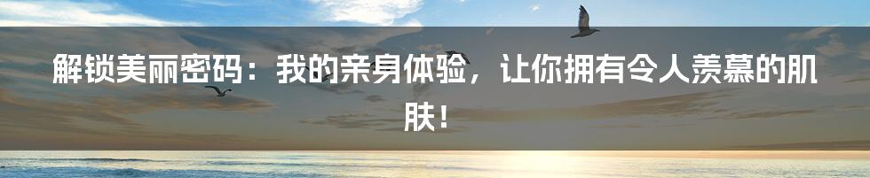 解锁美丽密码：我的亲身体验，让你拥有令人羡慕的肌肤！