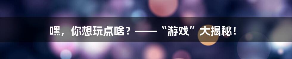 嘿，你想玩点啥？——“游戏”大揭秘！