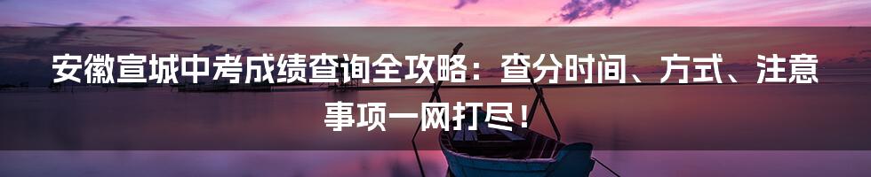 安徽宣城中考成绩查询全攻略:查分时间、方式、注意事项一网打尽!