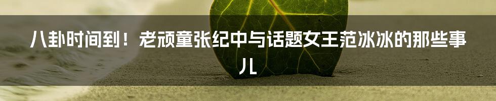 八卦时间到!老顽童张纪中与话题女王范冰冰的那些事儿