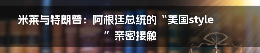 米莱与特朗普:阿根廷总统的“美国style”亲密接触