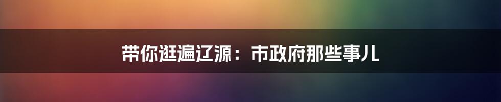 带你逛遍辽源：市政府那些事儿