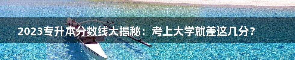 2023专升本分数线大揭秘:考上大学就差这几分?