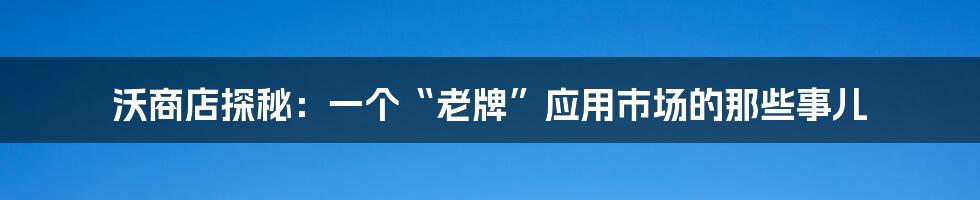 沃商店探秘：一个“老牌”应用市场的那些事儿