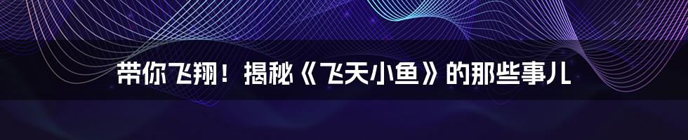 带你飞翔!揭秘《飞天小鱼》的那些事儿