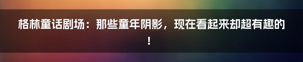 格林童话剧场:那些童年阴影,现在看起来却超有趣的!