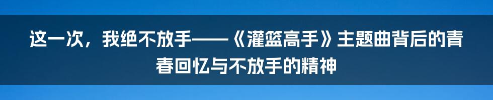这一次,我绝不放手——《灌篮高手》主题曲背后的青春回忆与不放手的精神