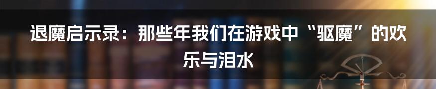 退魔启示录：那些年我们在游戏中“驱魔”的欢乐与泪水