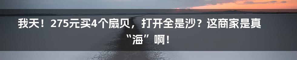 我天!275元买4个扇贝,打开全是沙?这商家是真“海”啊!