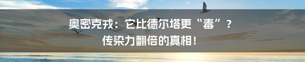 奥密克戎:它比德尔塔更“毒”? 传染力翻倍的真相!