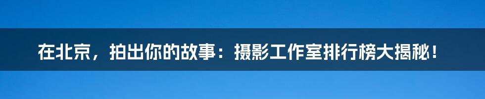 在北京，拍出你的故事：摄影工作室排行榜大揭秘！