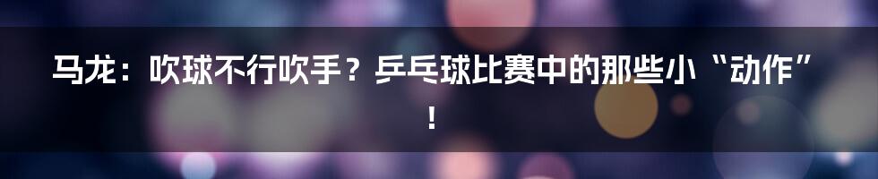 马龙:吹球不行吹手?乒乓球比赛中的那些小“动作”!