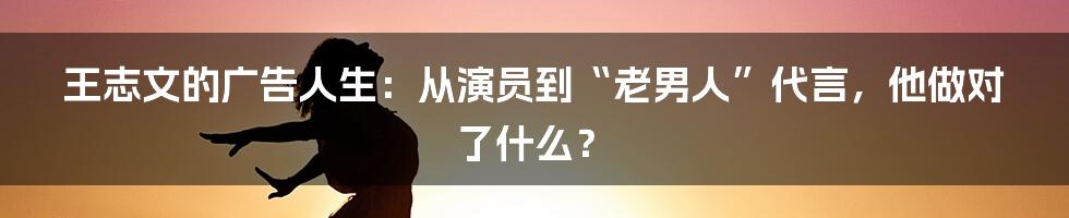 王志文的广告人生：从演员到“老男人”代言，他做对了什么？