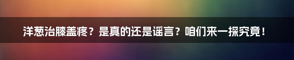 洋葱治膝盖疼？是真的还是谣言？咱们来一探究竟！