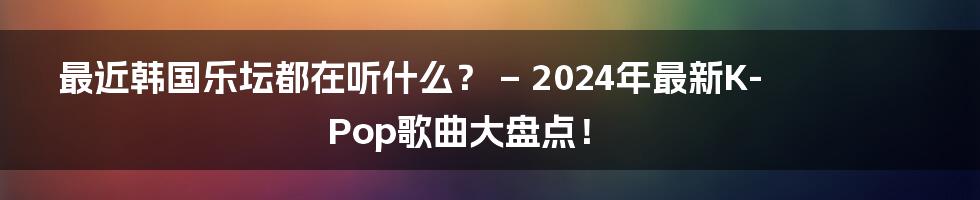 最近韩国乐坛都在听什么？ – 2024年最新K-Pop歌曲大盘点！