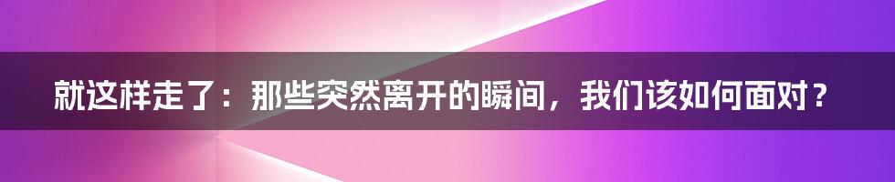 就这样走了:那些突然离开的瞬间,我们该如何面对?