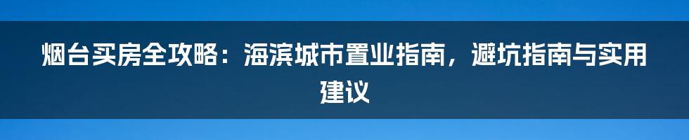 烟台买房全攻略：海滨城市置业指南，避坑指南与实用建议