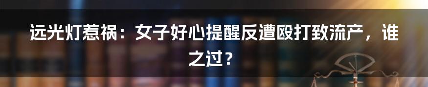 远光灯惹祸:女子好心提醒反遭殴打致流产,谁之过?