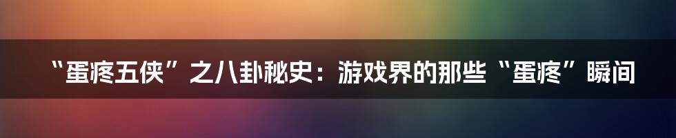 “蛋疼五侠”之八卦秘史:游戏界的那些“蛋疼”瞬间
