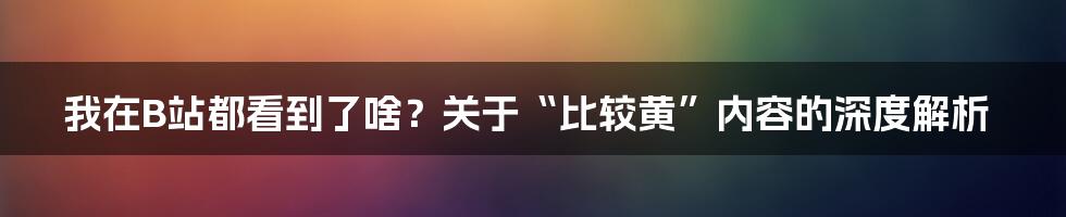 我在B站都看到了啥？关于“比较黄”内容的深度解析