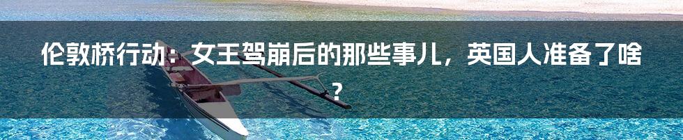 伦敦桥行动:女王驾崩后的那些事儿,英国人准备了啥?