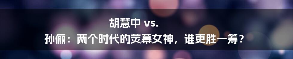 胡慧中 vs. 孙俪：两个时代的荧幕女神，谁更胜一筹？