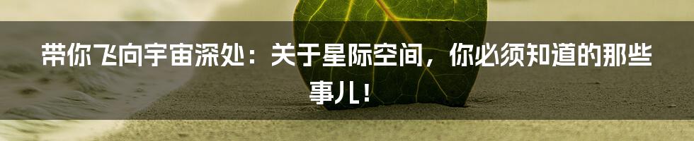 带你飞向宇宙深处：关于星际空间，你必须知道的那些事儿！