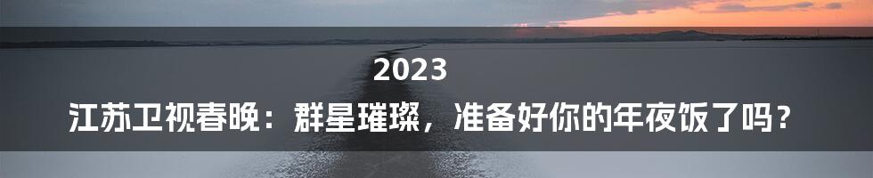 2023 江苏卫视春晚：群星璀璨，准备好你的年夜饭了吗？