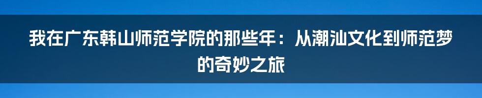 我在广东韩山师范学院的那些年：从潮汕文化到师范梦的奇妙之旅