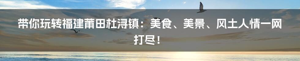 带你玩转福建莆田杜浔镇：美食、美景、风土人情一网打尽！