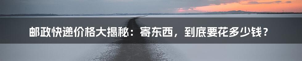 邮政快递价格大揭秘:寄东西,到底要花多少钱?
