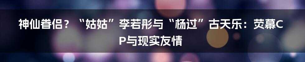 神仙眷侣?“姑姑”李若彤与“杨过”古天乐:荧幕CP与现实友情