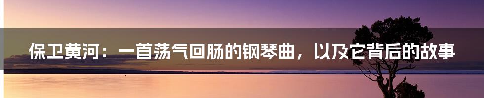 保卫黄河：一首荡气回肠的钢琴曲，以及它背后的故事