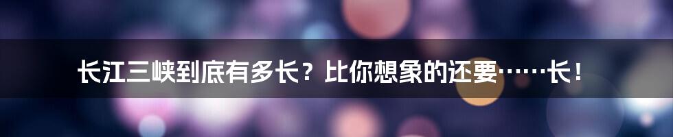长江三峡到底有多长？比你想象的还要……长！