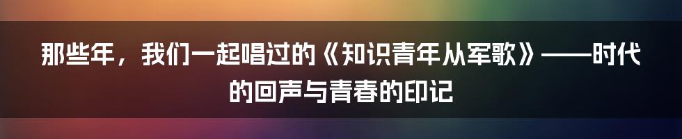 那些年,我们一起唱过的《知识青年从军歌》——时代的回声与青春的印记