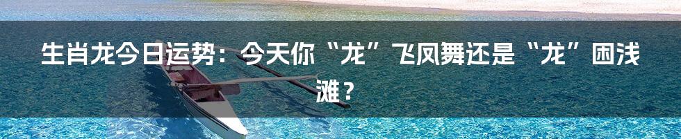 生肖龙今日运势:今天你“龙”飞凤舞还是“龙”困浅滩?
