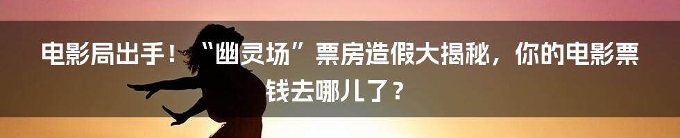 电影局出手!“幽灵场”票房造假大揭秘,你的电影票钱去哪儿了?