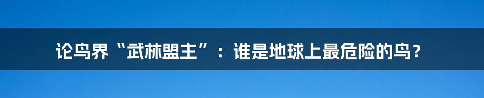 论鸟界“武林盟主”：谁是地球上最危险的鸟？