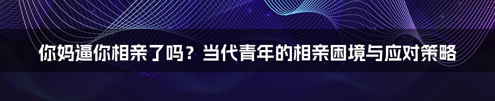 你妈逼你相亲了吗?当代青年的相亲困境与应对策略