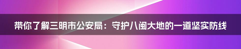 带你了解三明市公安局:守护八闽大地的一道坚实防线