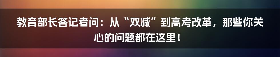 教育部长答记者问：从“双减”到高考改革，那些你关心的问题都在这里！