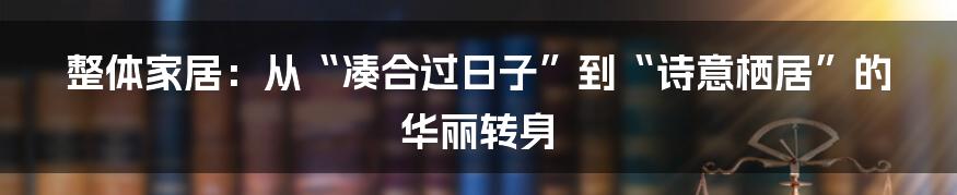 整体家居：从“凑合过日子”到“诗意栖居”的华丽转身