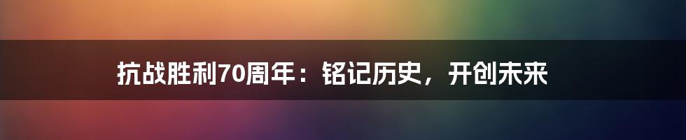 抗战胜利70周年:铭记历史,开创未来