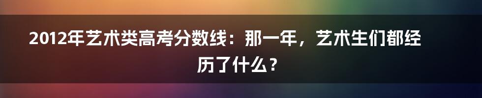 2012年艺术类高考分数线:那一年,艺术生们都经历了什么?