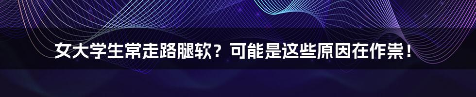 女大学生常走路腿软？可能是这些原因在作祟！