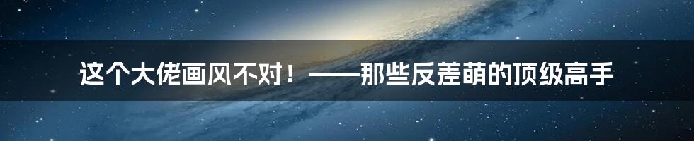 这个大佬画风不对!——那些反差萌的顶级高手