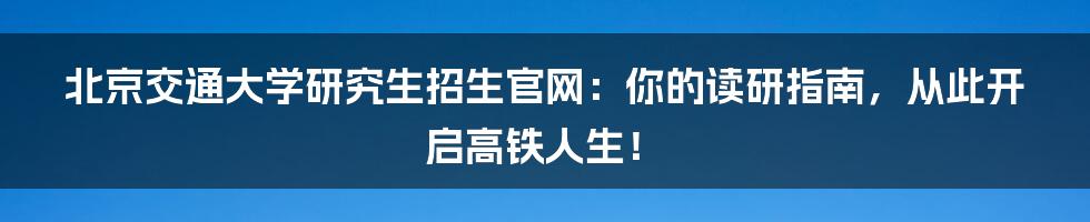 北京交通大学研究生招生官网:你的读研指南,从此开启高铁人生!