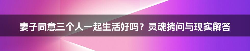妻子同意三个人一起生活好吗?灵魂拷问与现实解答