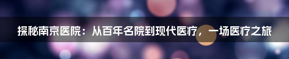 探秘南京医院：从百年名院到现代医疗，一场医疗之旅