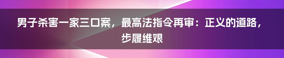 男子杀害一家三口案,最高法指令再审:正义的道路,步履维艰